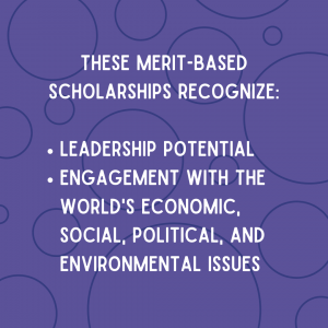 These merit-based scholarships recognize leadership potential and engagement with the world's economic, social, political, and environmental issues.